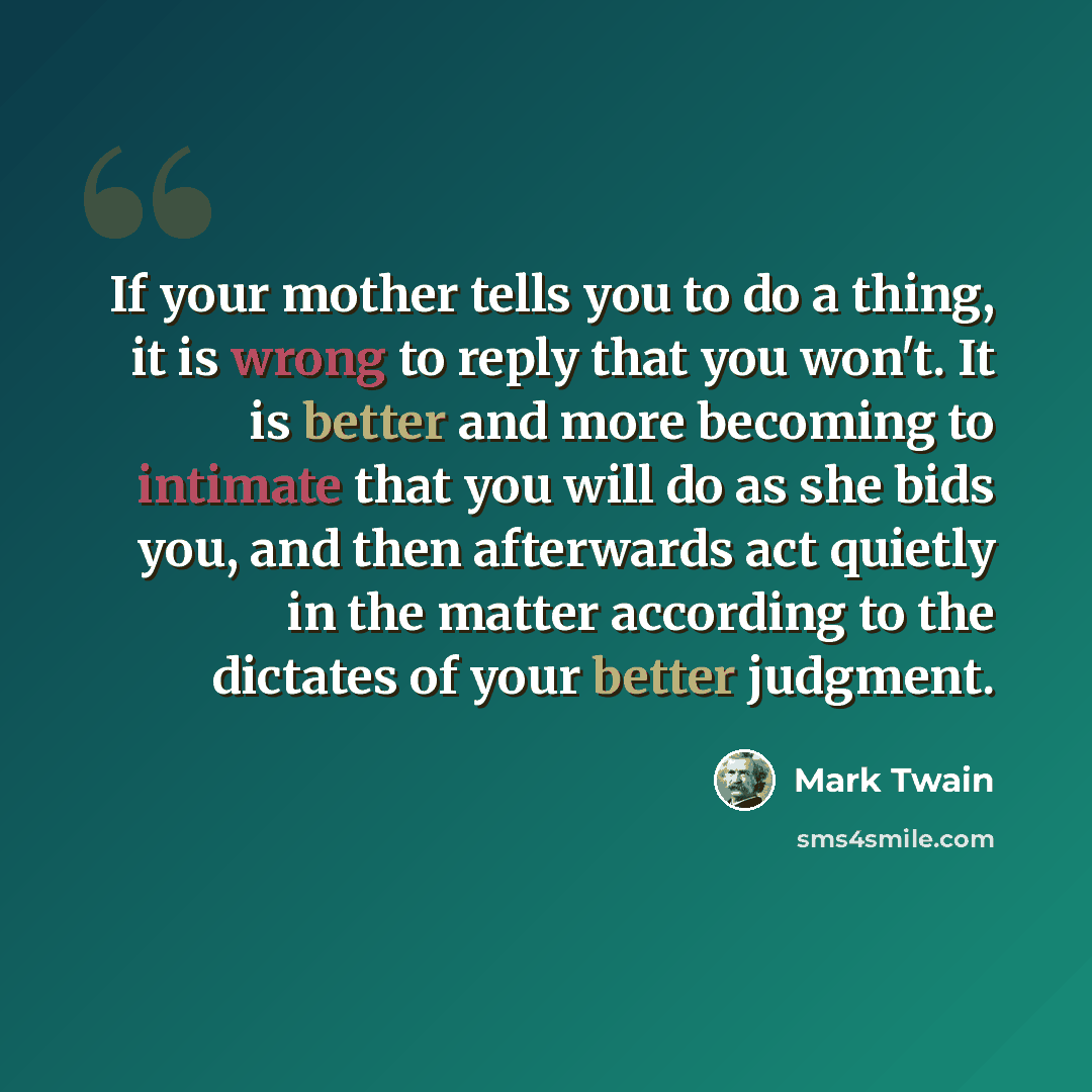 “If your mother tells you to do a thing, it is wrong to reply that you won't. It is better and more becoming to intimate that you will do as she bids you, and then afterwards act quietly in the matter according to the dictates of your better judgment.” quote by Mark Twain