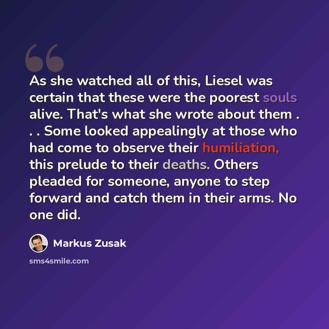 “As she watched all of this, Liesel was certain that these were the poorest souls alive. That's what she wrote about them . . . Some looked appealingly at those who had come to observe their humiliation, this prelude to their deaths. Others pleaded for someone, anyone to step forward and catch them…” quote by Markus Zusak