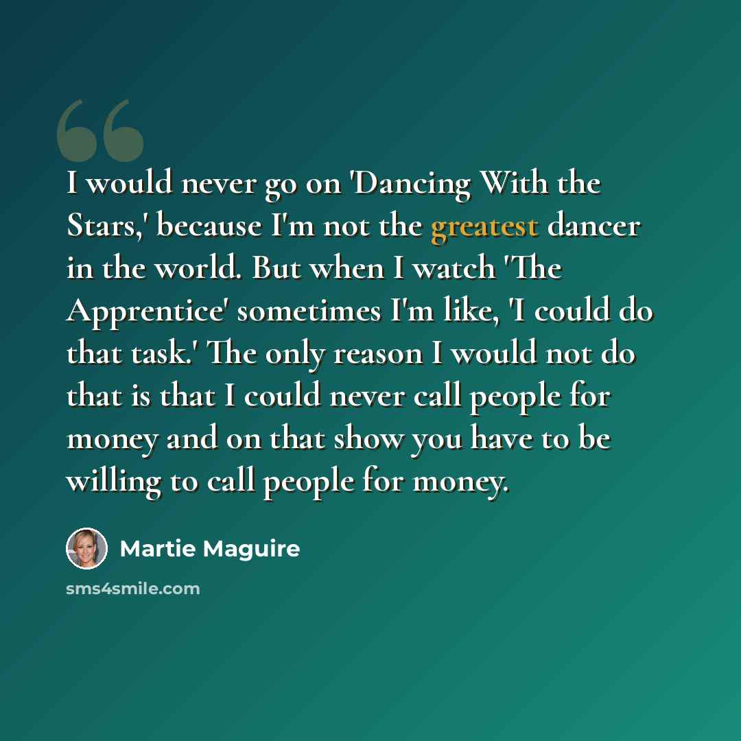 “I would never go on 'Dancing With the Stars,' because I'm not the greatest dancer in the world. But when I watch 'The Apprentice' sometimes I'm like, 'I could do that task.' The only reason I would not do that is that I could never call people for money and on that show you have to be willing to…” quote by Martie Maguire