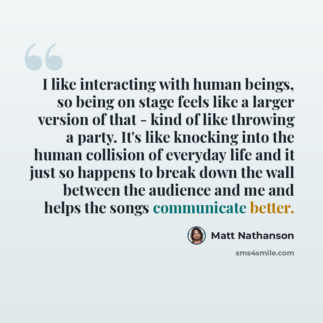 “I like interacting with human beings, so being on stage feels like a larger version of that - kind of like throwing a party. It's like knocking into the human collision of everyday life and it just so happens to break down the wall between the audience and me and helps the songs communicate better.” quote by Matt Nathanson
