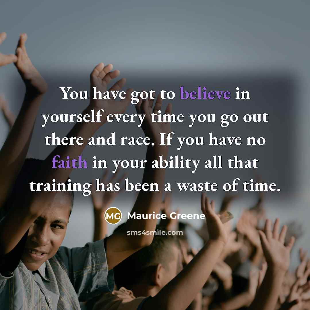 “You have got to believe in yourself every time you go out there and race. If you have no faith in your ability all that training has been a waste of time.” quote by Maurice Greene