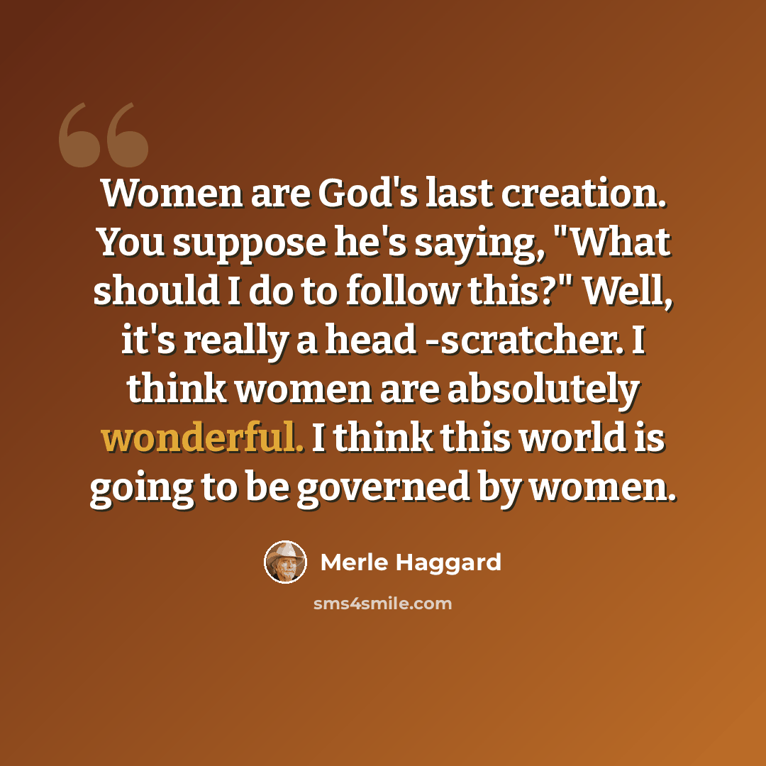 “Women are God's last creation. You suppose he's saying, "What should I do to follow this?" Well, it's really a head -scratcher. I think women are absolutely wonderful. I think this world is going to be governed by women.” quote by Merle Haggard