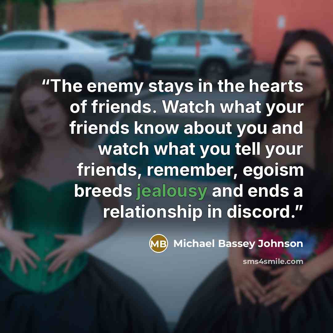 “The enemy stays in the hearts of friends. Watch what your friends know about you and watch what you tell your friends, remember, egoism breeds jealousy and ends a relationship in discord.” quote by Michael Bassey Johnson