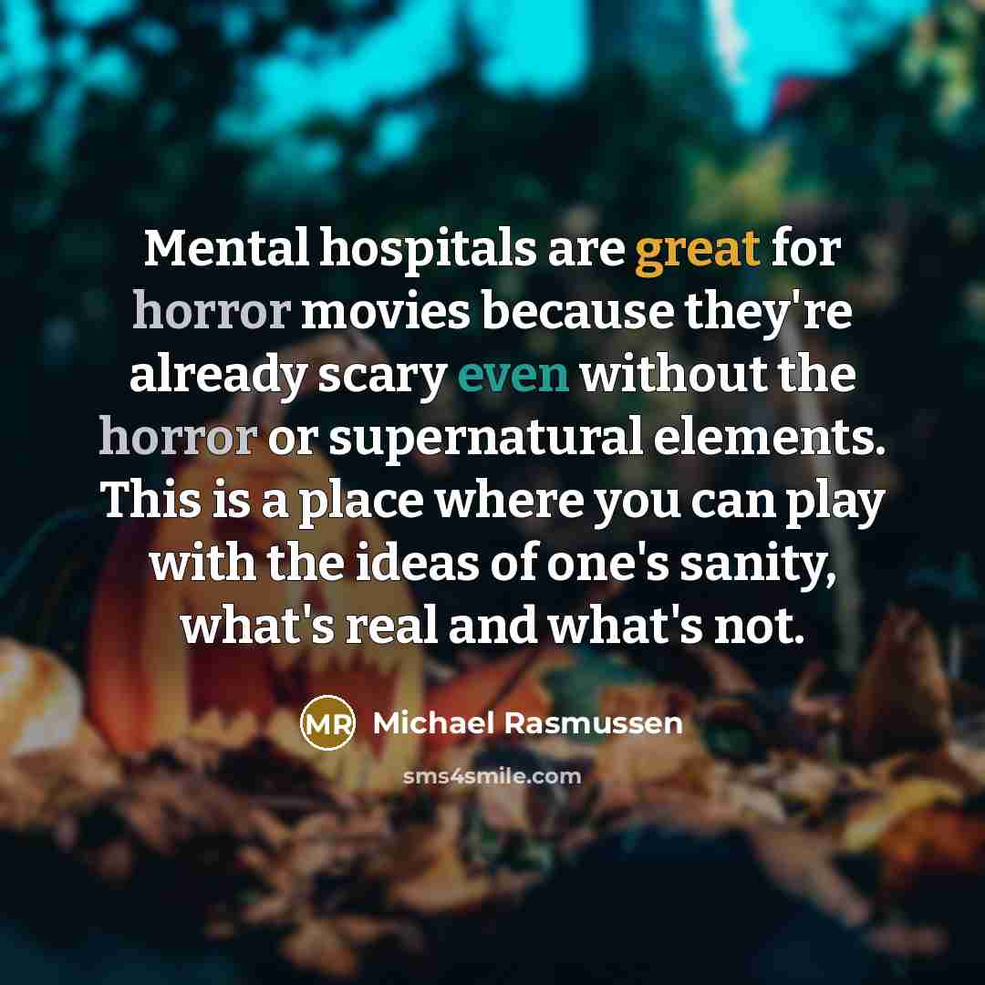 “Mental hospitals are great for horror movies because they're already scary even without the horror or supernatural elements. This is a place where you can play with the ideas of one's sanity, what's real and what's not.” quote by Michael Rasmussen