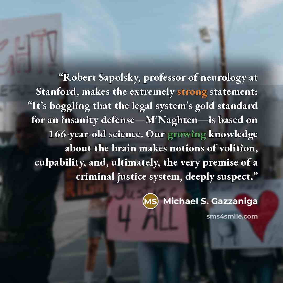“Robert Sapolsky, professor of neurology at Stanford, makes the extremely strong statement: “It’s boggling that the legal system’s gold standard for an insanity defense—M’Naghten—is based on 166-year-old science. Our growing knowledge about the brain makes notions of volition, culpability, and…” quote by Michael S. Gazzaniga
