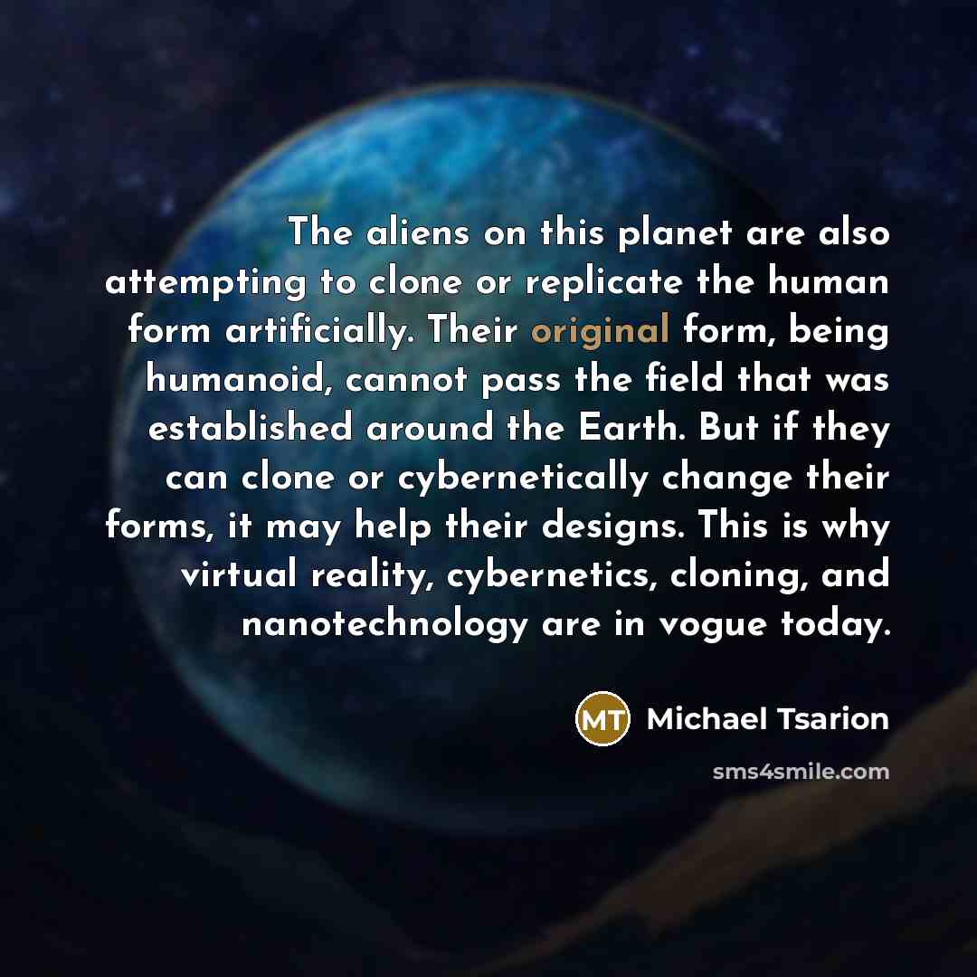 “The aliens on this planet are also attempting to clone or replicate the human form artificially. Their original form, being humanoid, cannot pass the field that was established around the Earth. But if they can clone or cybernetically change their forms, it may help their designs. This is why…” quote by Michael Tsarion
