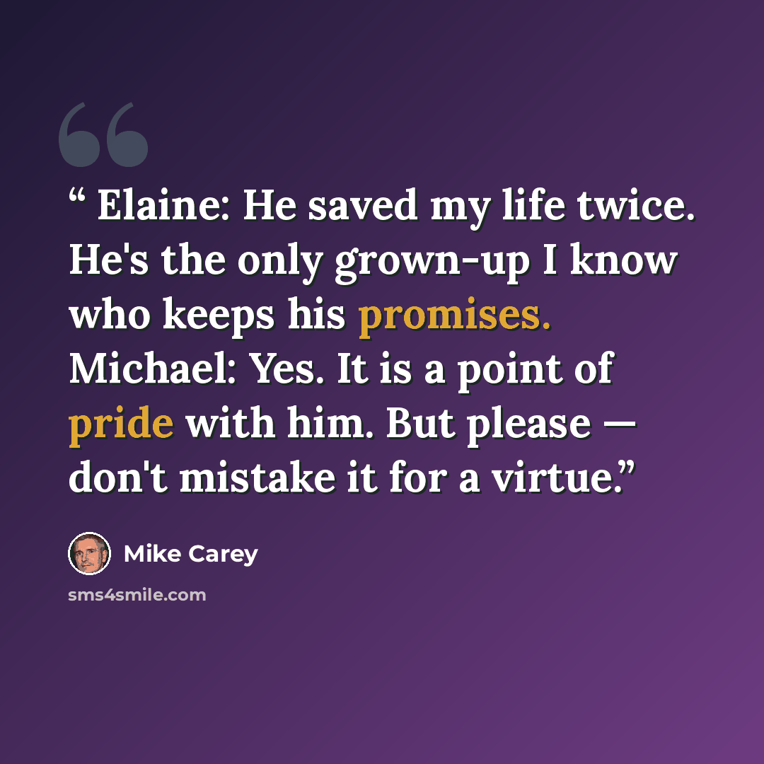 “Elaine: He saved my life twice. He's the only grown-up I know who keeps his promises. Michael: Yes. It is a point of pride with him. But please — don't mistake it for a virtue.” quote by Mike Carey