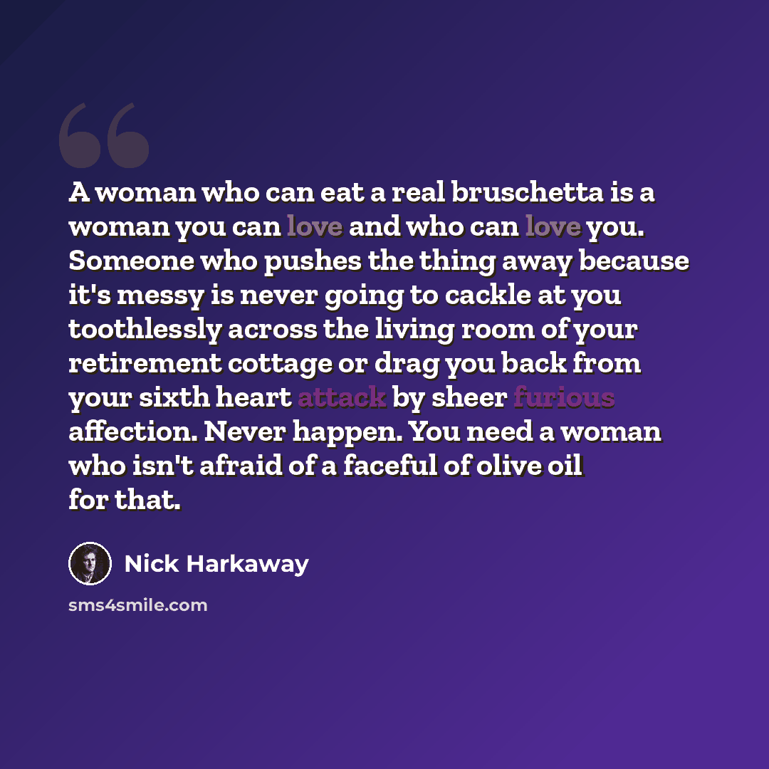 “A woman who can eat a real bruschetta is a woman you can love and who can love you. Someone who pushes the thing away because it's messy is never going to cackle at you toothlessly across the living room of your retirement cottage or drag you back from your sixth heart attack by sheer furious…” quote by Nick Harkaway