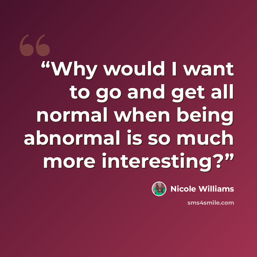 “Why would I want to go and get all normal when being abnormal is so much more interesting?” quote by Nicole Williams