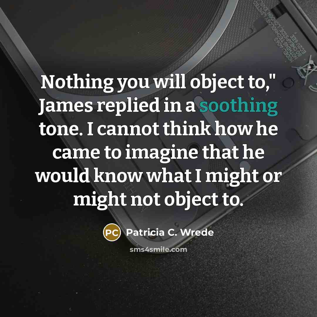 “Nothing you will object to," James replied in a soothing tone. I cannot think how he came to imagine that he would know what I might or might not object to.” quote by Patricia C. Wrede