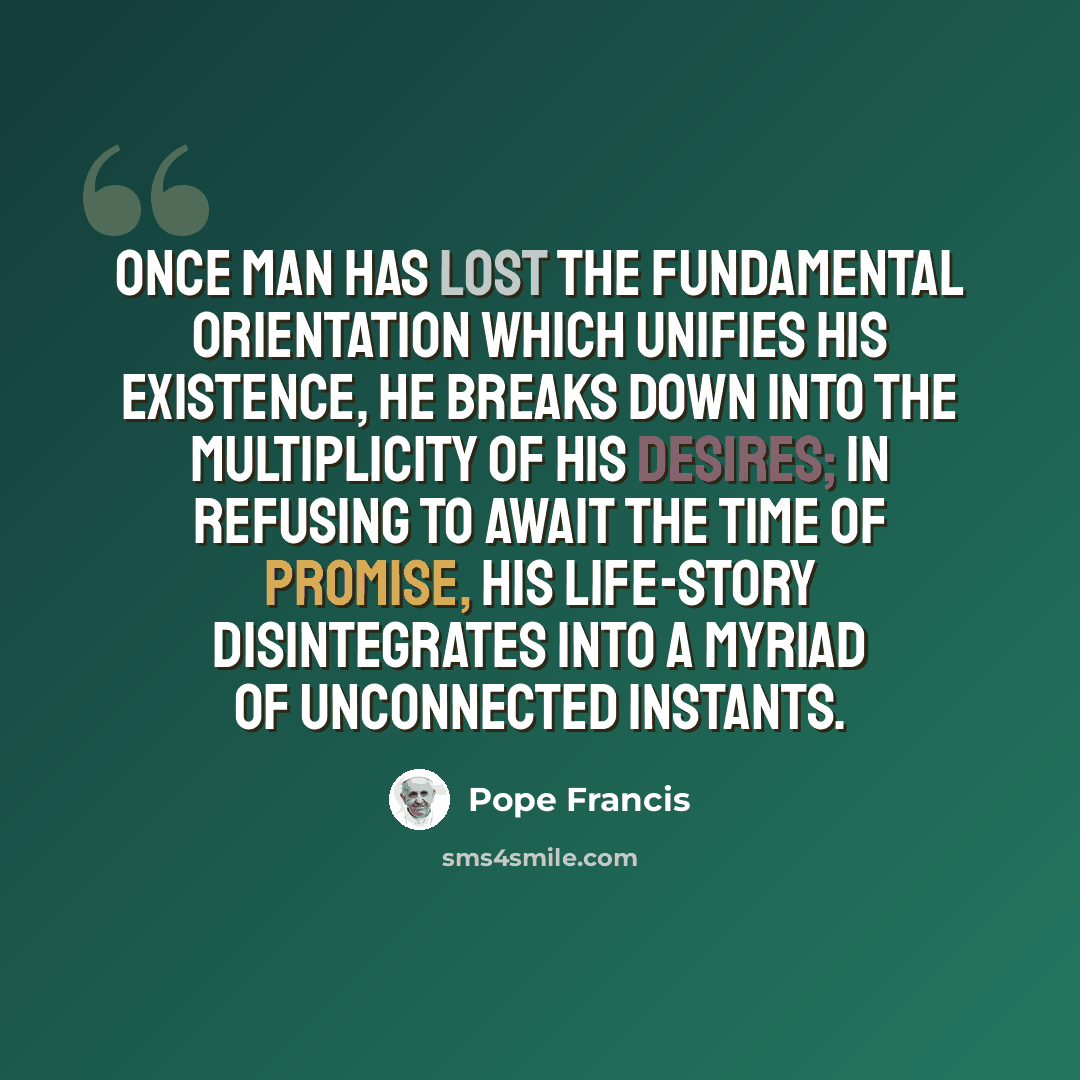 “Once man has lost the fundamental orientation which unifies his existence, he breaks down into the multiplicity of his desires; in refusing to await the time of promise, his life-story disintegrates into a myriad of unconnected instants.” quote by Pope Francis