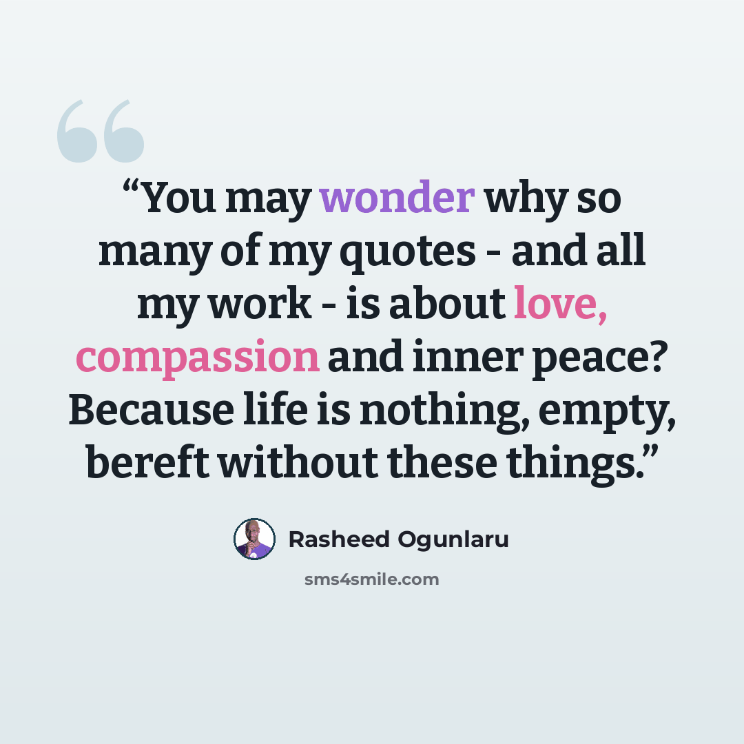 “You may wonder why so many of my quotes - and all my work - is about love, compassion and inner peace? Because life is nothing, empty, bereft without these things.” quote by Rasheed Ogunlaru