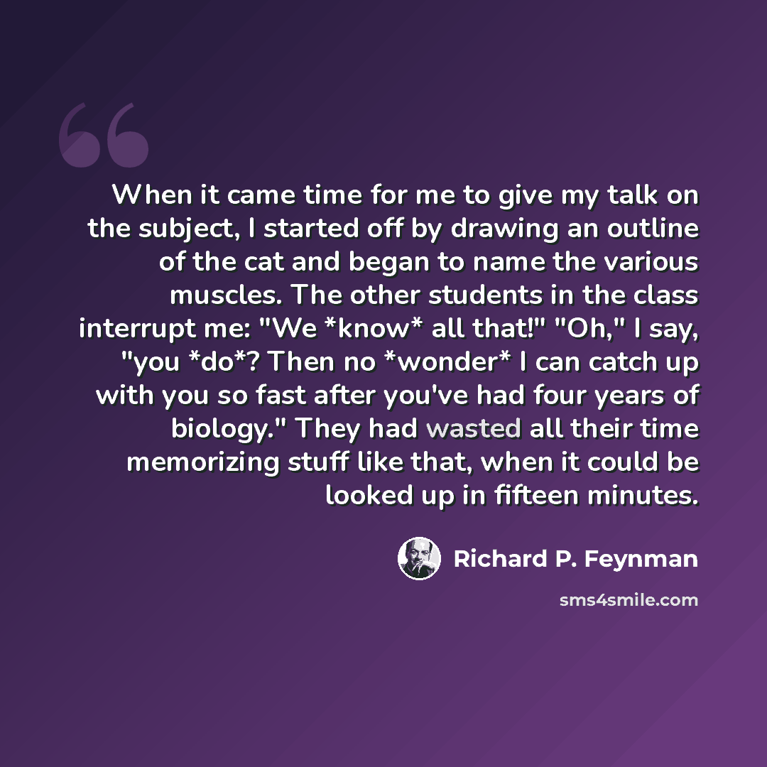 “When it came time for me to give my talk on the subject, I started off by drawing an outline of the cat and began to name the various muscles. The other students in the class interrupt me: "We *know* all that!" "Oh," I say, "you *do*? Then no *wonder* I can catch up with you so fast after you've…” quote by Richard P. Feynman