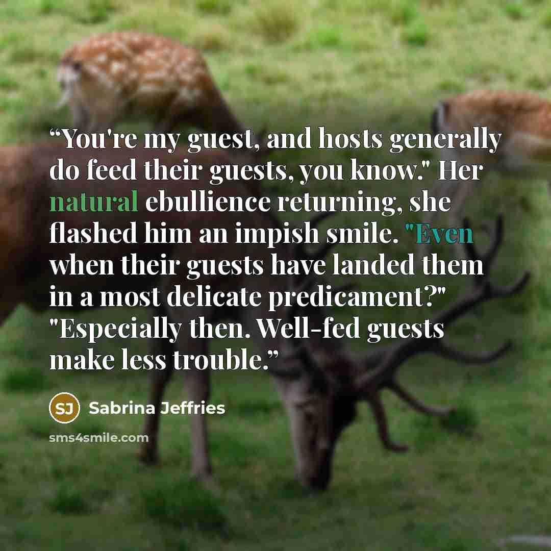 “You're my guest, and hosts generally do feed their guests, you know." Her natural ebullience returning, she flashed him an impish smile. "Even when their guests have landed them in a most delicate predicament?" "Especially then. Well-fed guests make less trouble.” quote by Sabrina Jeffries