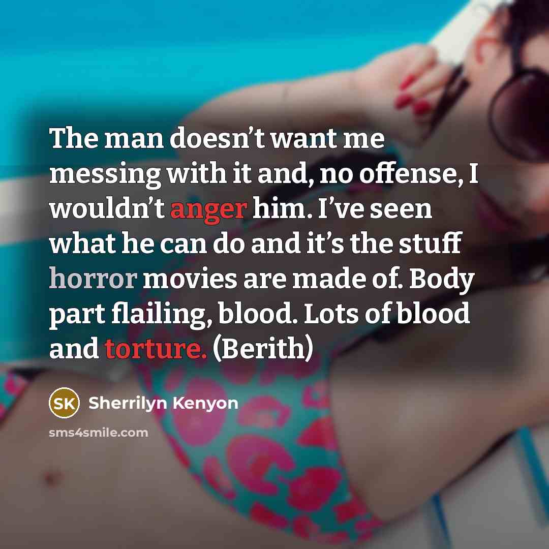 “The man doesn’t want me messing with it and, no offense, I wouldn’t anger him. I’ve seen what he can do and it’s the stuff horror movies are made of. Body part flailing, blood. Lots of blood and torture. (Berith)” quote by Sherrilyn Kenyon