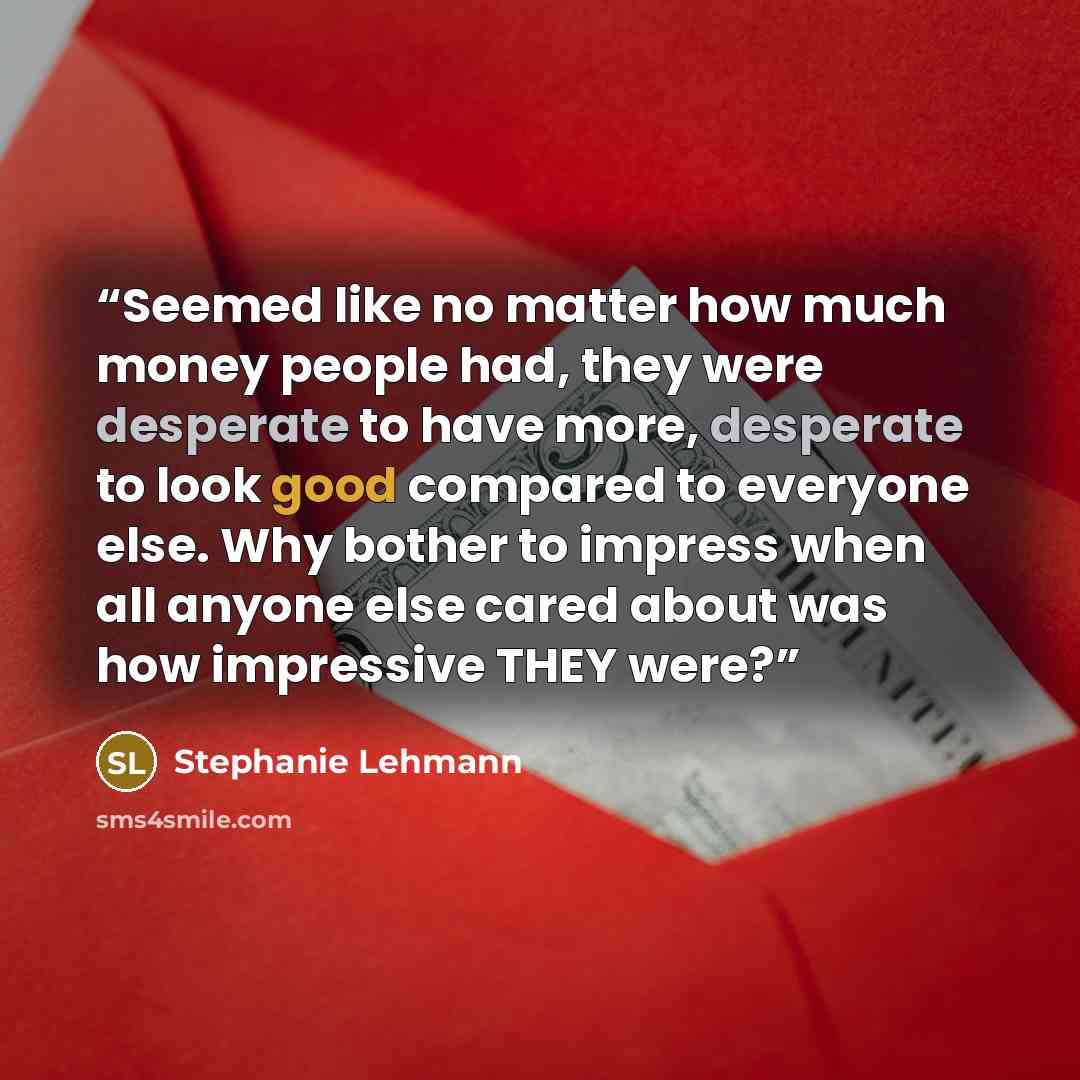 “Seemed like no matter how much money people had, they were desperate to have more, desperate to look good compared to everyone else. Why bother to impress when all anyone else cared about was how impressive THEY were?” quote by Stephanie Lehmann