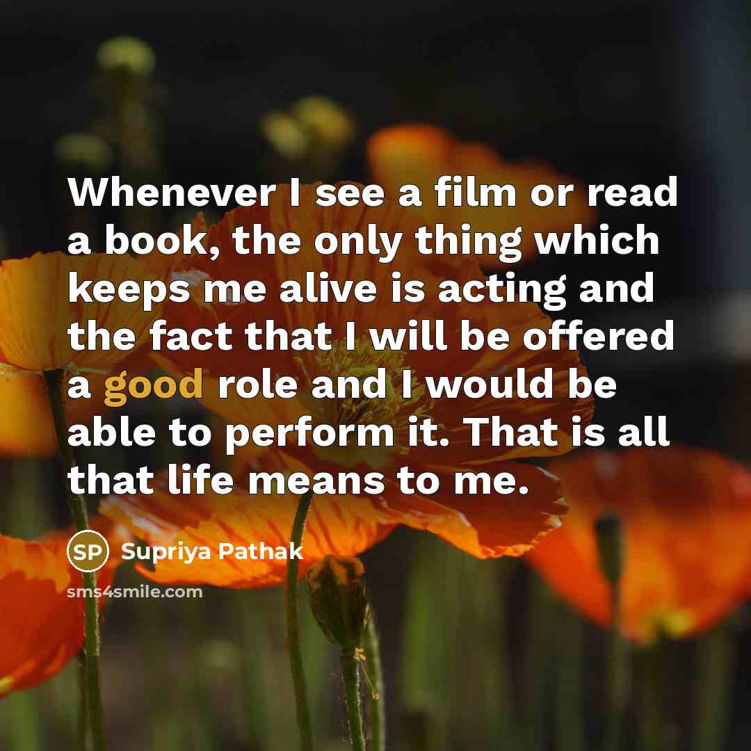 “Whenever I see a film or read a book, the only thing which keeps me alive is acting and the fact that I will be offered a good role and I would be able to perform it. That is all that life means to me.” quote by Supriya Pathak
