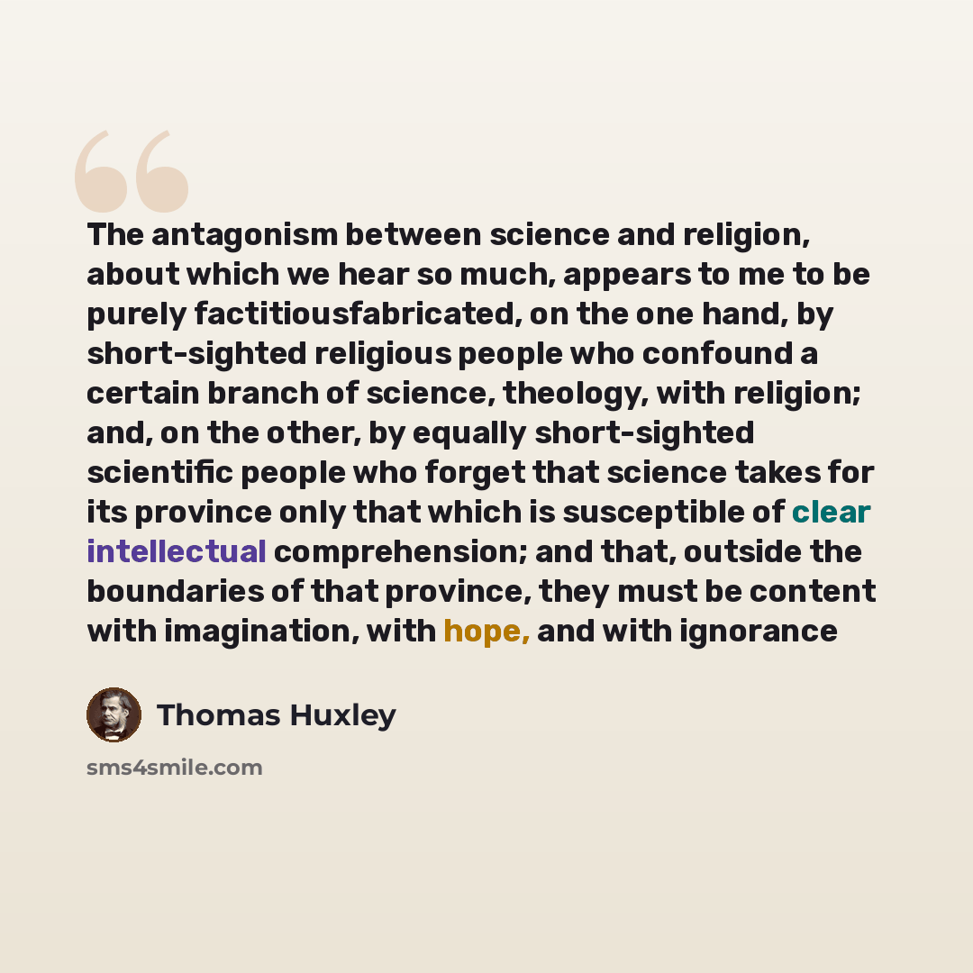 “The antagonism between science and religion, about which we hear so much, appears to me to be purely factitiousfabricated, on the one hand, by short-sighted religious people who confound a certain branch of science, theology, with religion; and, on the other, by equally short-sighted scientific…” quote by Thomas Huxley