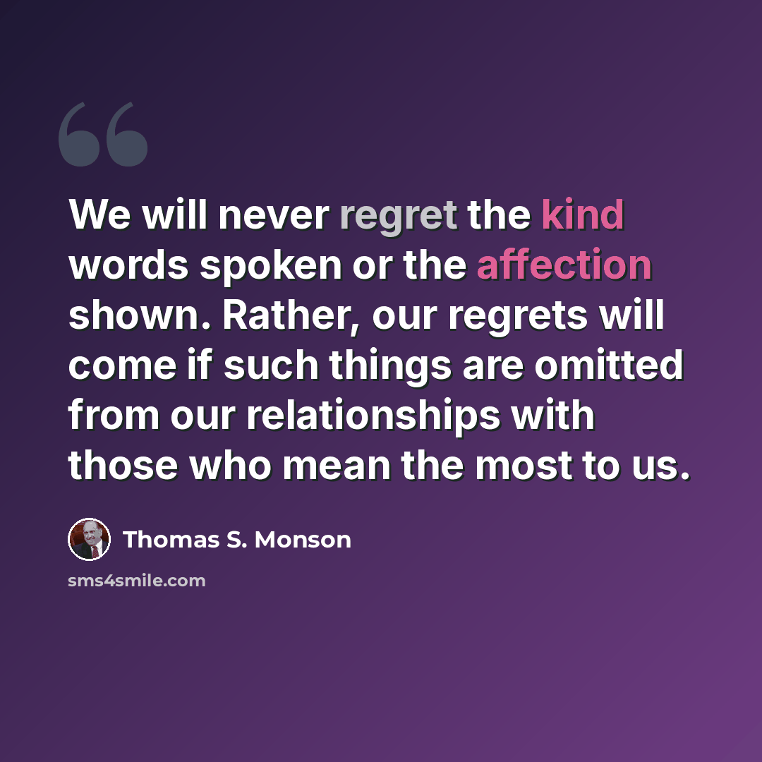 “We will never regret the kind words spoken or the affection shown. Rather, our regrets will come if such things are omitted from our relationships with those who mean the most to us.” quote by Thomas S. Monson