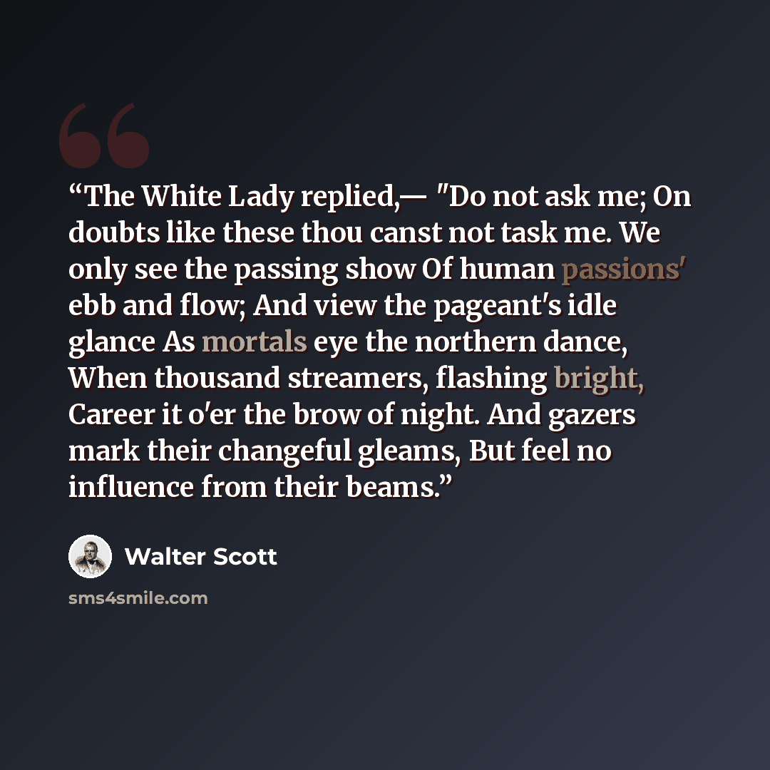 “The White Lady replied,— "Do not ask me; On doubts like these thou canst not task me. We only see the passing show Of human passions' ebb and flow; And view the pageant's idle glance As mortals eye the northern dance, When thousand streamers, flashing bright, Career it o'er the brow of night. And…” quote by Walter Scott