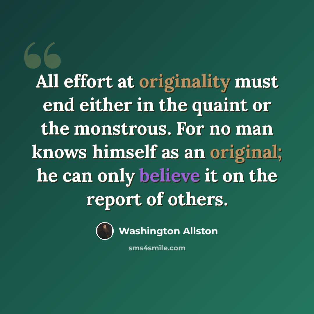 “All effort at originality must end either in the quaint or the monstrous. For no man knows himself as an original; he can only believe it on the report of others.” quote by Washington Allston