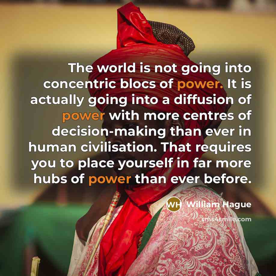 “The world is not going into concentric blocs of power. It is actually going into a diffusion of power with more centres of decision-making than ever in human civilisation. That requires you to place yourself in far more hubs of power than ever before.” quote by William Hague