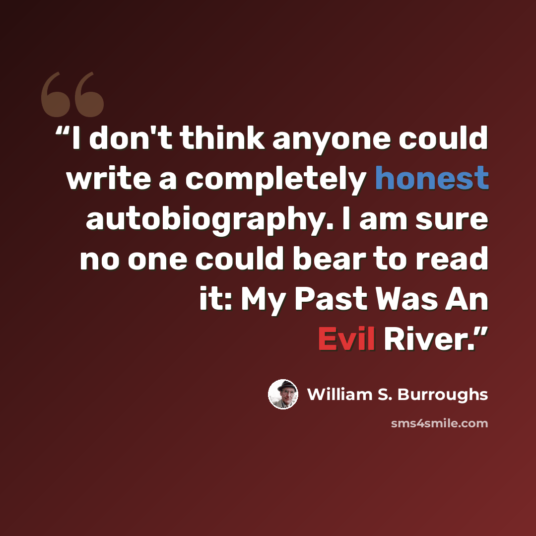“I don't think anyone could write a completely honest autobiography. I am sure no one could bear to read it: My Past Was An Evil River.” quote by William S. Burroughs