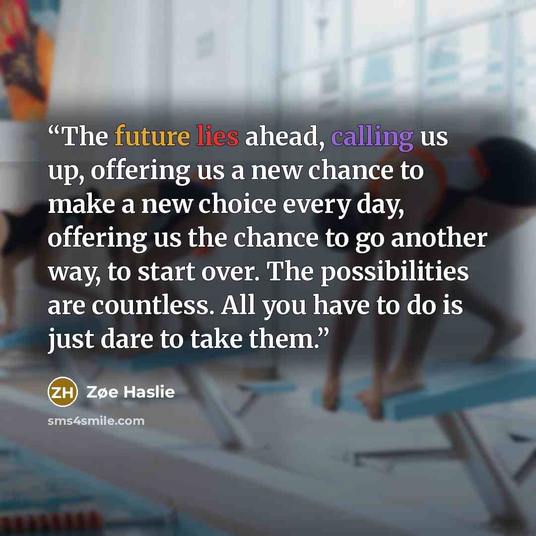 “The future lies ahead, calling us up, offering us a new chance to make a new choice every day, offering us the chance to go another way, to start over. The possibilities are countless. All you have to do is just dare to take them.” quote by Zøe Haslie