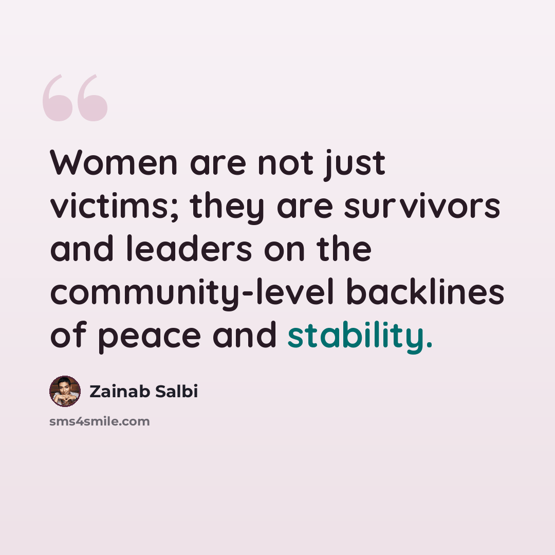 “Women are not just victims; they are survivors and leaders on the community-level backlines of peace and stability.” quote by Zainab Salbi