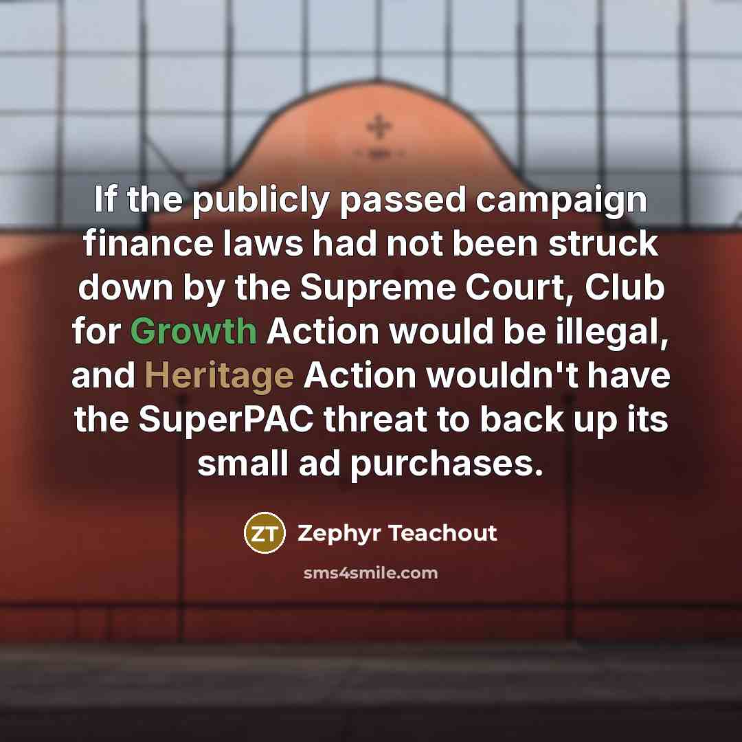 “If the publicly passed campaign finance laws had not been struck down by the Supreme Court, Club for Growth Action would be illegal, and Heritage Action wouldn't have the SuperPAC threat to back up its small ad purchases.” quote by Zephyr Teachout