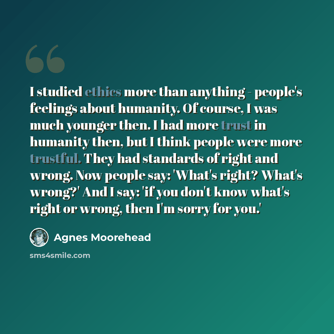 “I studied ethics more than anything - people's feelings about humanity. Of course, I was much younger then. I had more trust in humanity then, but I think people were more trustful. They had standards of right and wrong. Now people say: 'What's right? What's wrong?' And I say: 'if you don't know…” quote by Agnes Moorehead