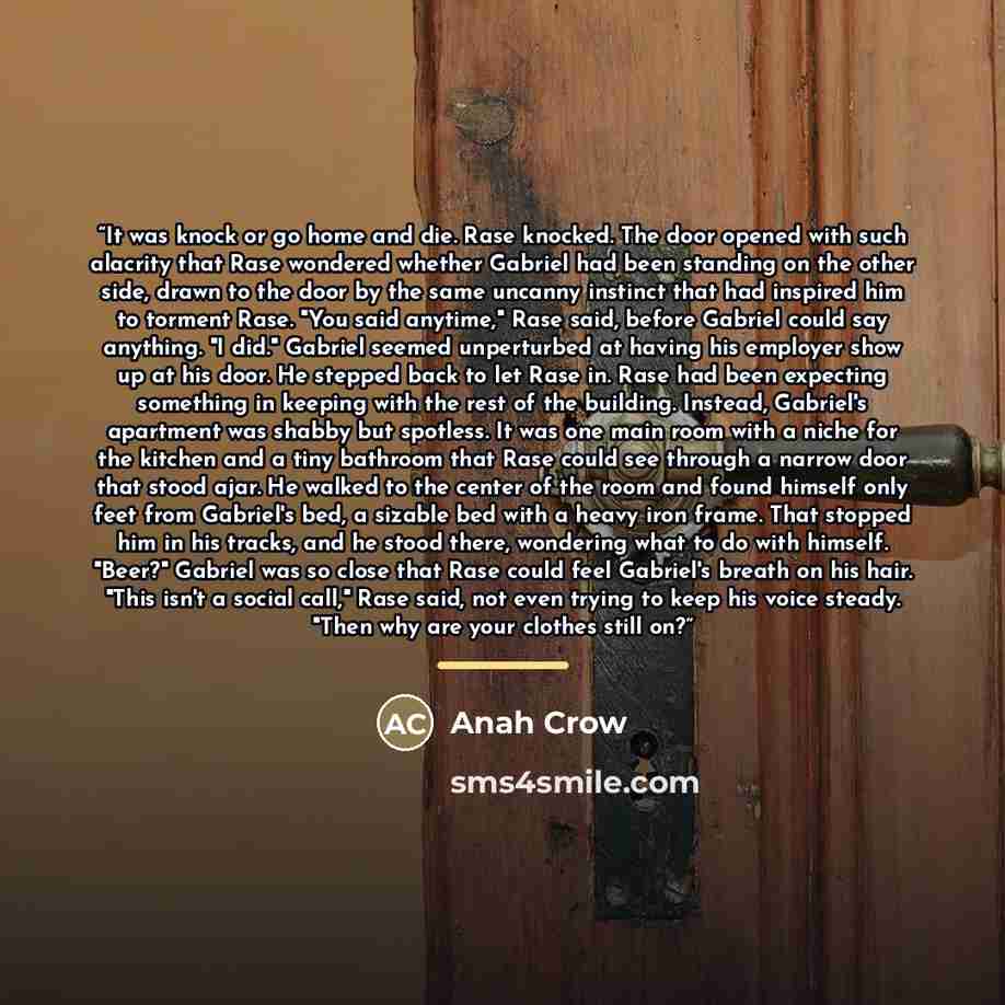 “It was knock or go home and die. Rase knocked. The door opened with such alacrity that Rase wondered whether Gabriel had been standing on the other side, drawn to the door by the same uncanny instinct that had inspired him to torment Rase. "You said anytime," Rase said, before Gabriel could say…” quote by Anah Crow