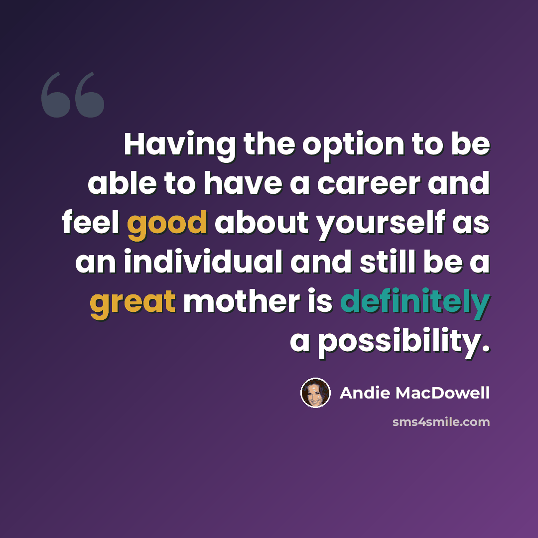 “Having the option to be able to have a career and feel good about yourself as an individual and still be a great mother is definitely a possibility.” quote by Andie MacDowell