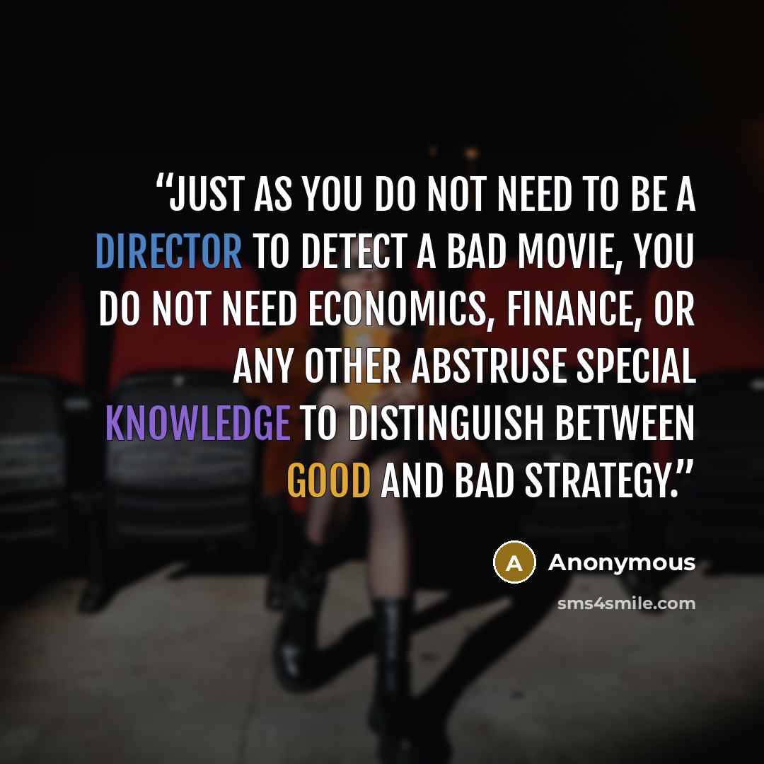 “Just as you do not need to be a director to detect a bad movie, you do not need economics, finance, or any other abstruse special knowledge to distinguish between good and bad strategy.” quote by Anonymous