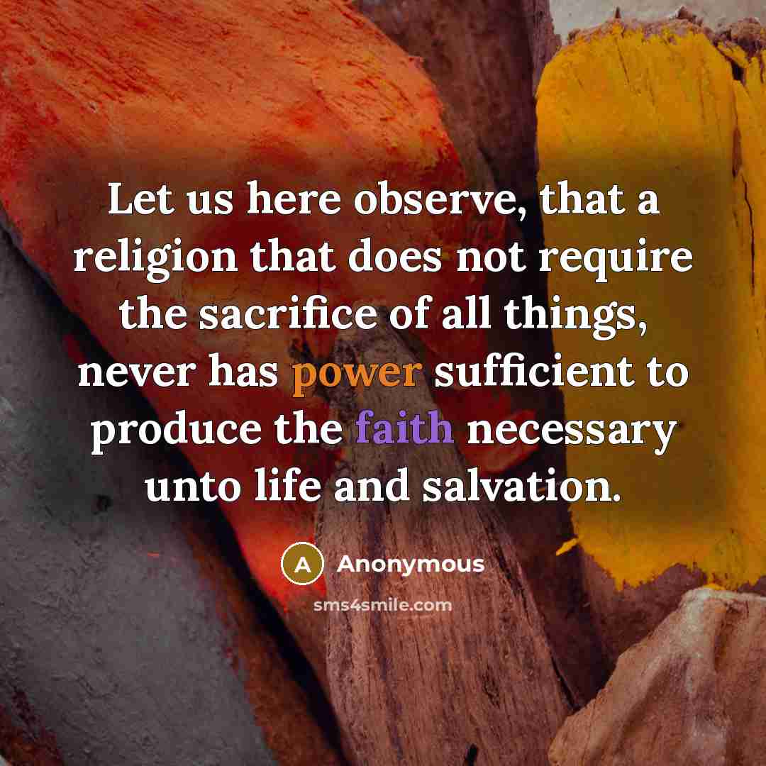 “Let us here observe, that a religion that does not require the sacrifice of all things, never has power sufficient to produce the faith necessary unto life and salvation.” quote by Anonymous