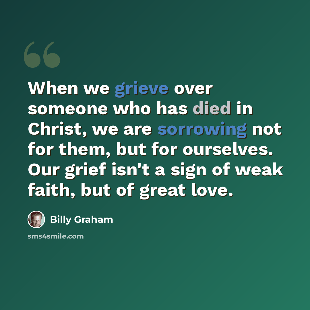 “When we grieve over someone who has died in Christ, we are sorrowing not for them, but for ourselves. Our grief isn't a sign of weak faith, but of great love.” quote by Billy Graham