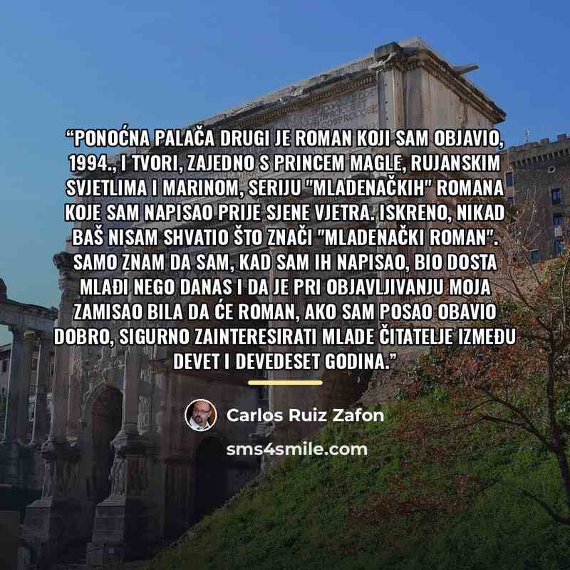 “Ponoćna palača drugi je roman koji sam objavio, 1994., i tvori, zajedno s Princem magle, Rujanskim svjetlima i Marinom, seriju "mladenačkih" romana koje sam napisao prije Sjene vjetra. Iskreno, nikad baš nisam shvatio što znači "mladenački roman". Samo znam da sam, kad sam ih napisao, bio dosta…” quote by Carlos Ruiz Zafón