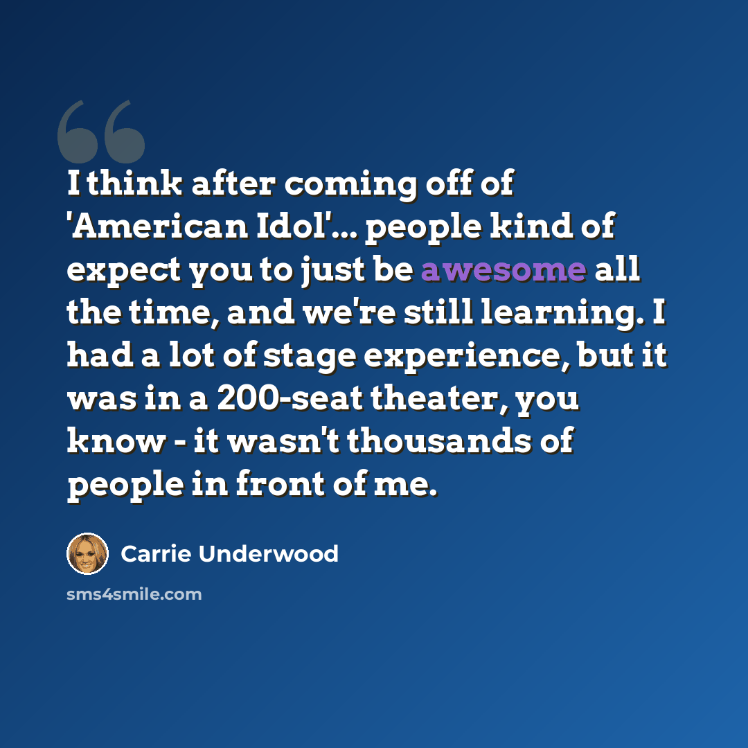 “I think after coming off of 'American Idol'... people kind of expect you to just be awesome all the time, and we're still learning. I had a lot of stage experience, but it was in a 200-seat theater, you know - it wasn't thousands of people in front of me.” quote by Carrie Underwood