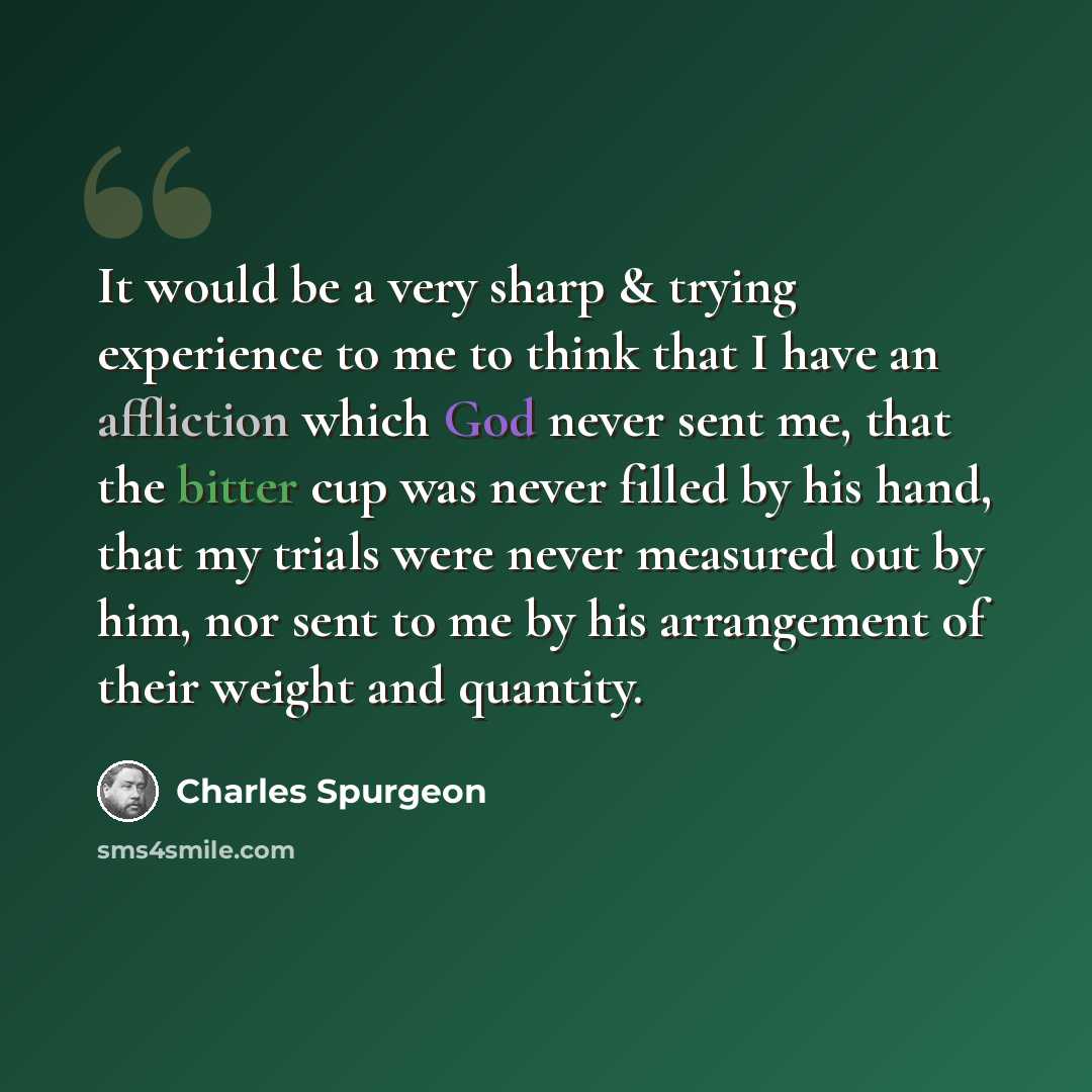 “It would be a very sharp & trying experience to me to think that I have an affliction which God never sent me, that the bitter cup was never filled by his hand, that my trials were never measured out by him, nor sent to me by his arrangement of their weight and quantity.” quote by Charles Spurgeon