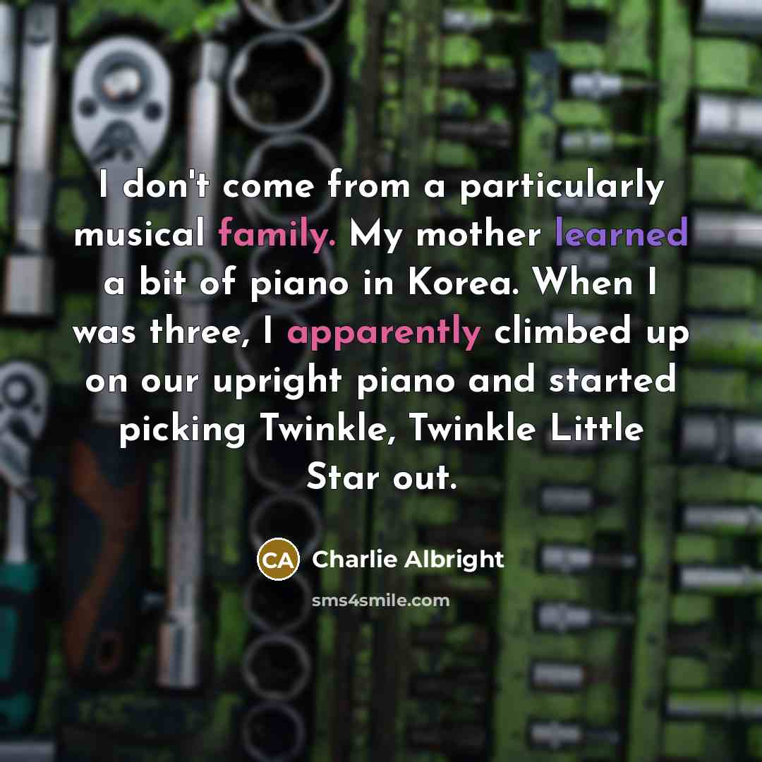 “I don't come from a particularly musical family. My mother learned a bit of piano in Korea. When I was three, I apparently climbed up on our upright piano and started picking Twinkle, Twinkle Little Star out.” quote by Charlie Albright