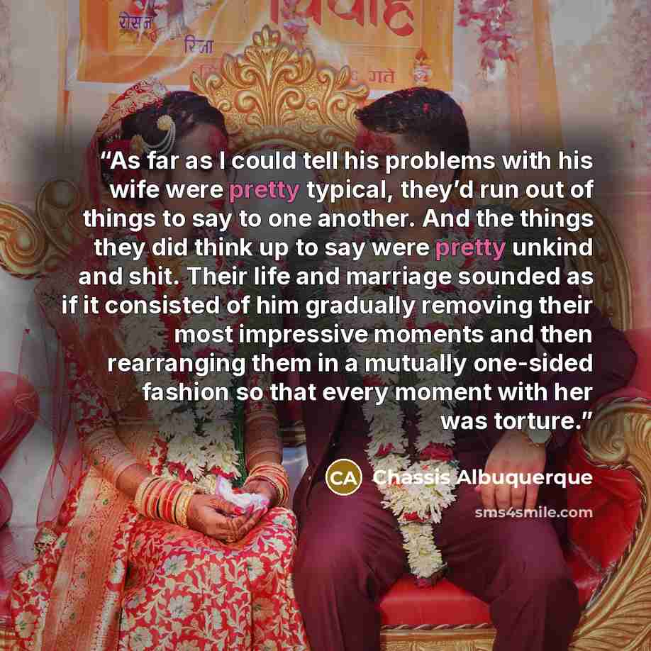 “As far as I could tell his problems with his wife were pretty typical, they’d run out of things to say to one another. And the things they did think up to say were pretty unkind and shit. Their life and marriage sounded as if it consisted of him gradually removing their most impressive moments and…” quote by Chassis Albuquerque