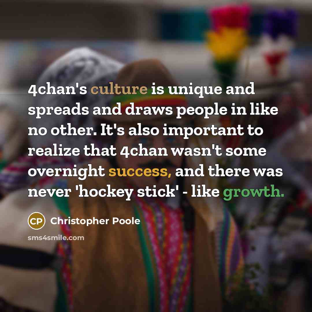 “4chan's culture is unique and spreads and draws people in like no other. It's also important to realize that 4chan wasn't some overnight success, and there was never 'hockey stick' - like growth.” quote by Christopher Poole