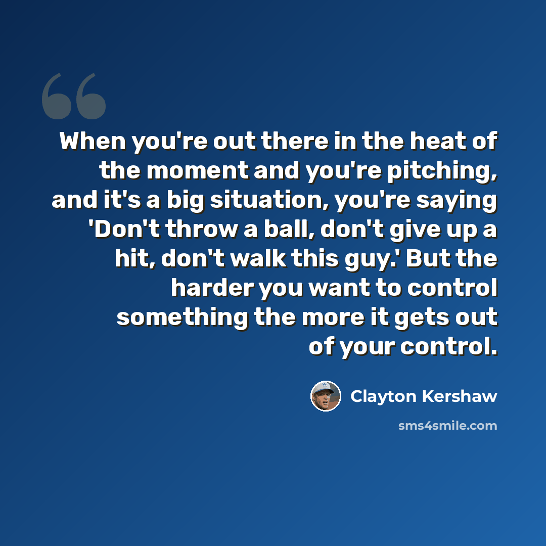 “When you're out there in the heat of the moment and you're pitching, and it's a big situation, you're saying 'Don't throw a ball, don't give up a hit, don't walk this guy.' But the harder you want to control something the more it gets out of your control.” quote by Clayton Kershaw
