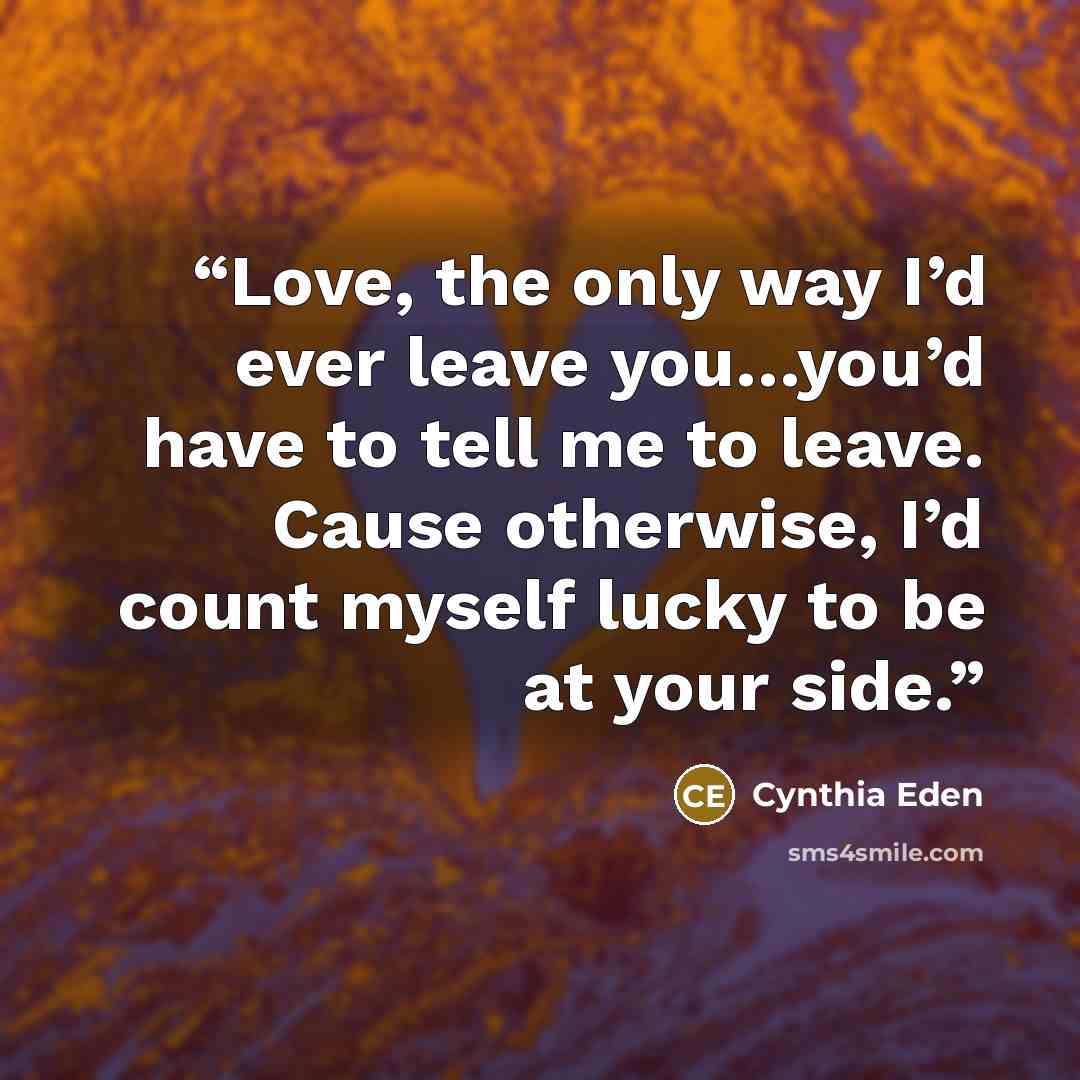 “Love, the only way I’d ever leave you…you’d have to tell me to leave. Cause otherwise, I’d count myself lucky to be at your side.” quote by Cynthia Eden