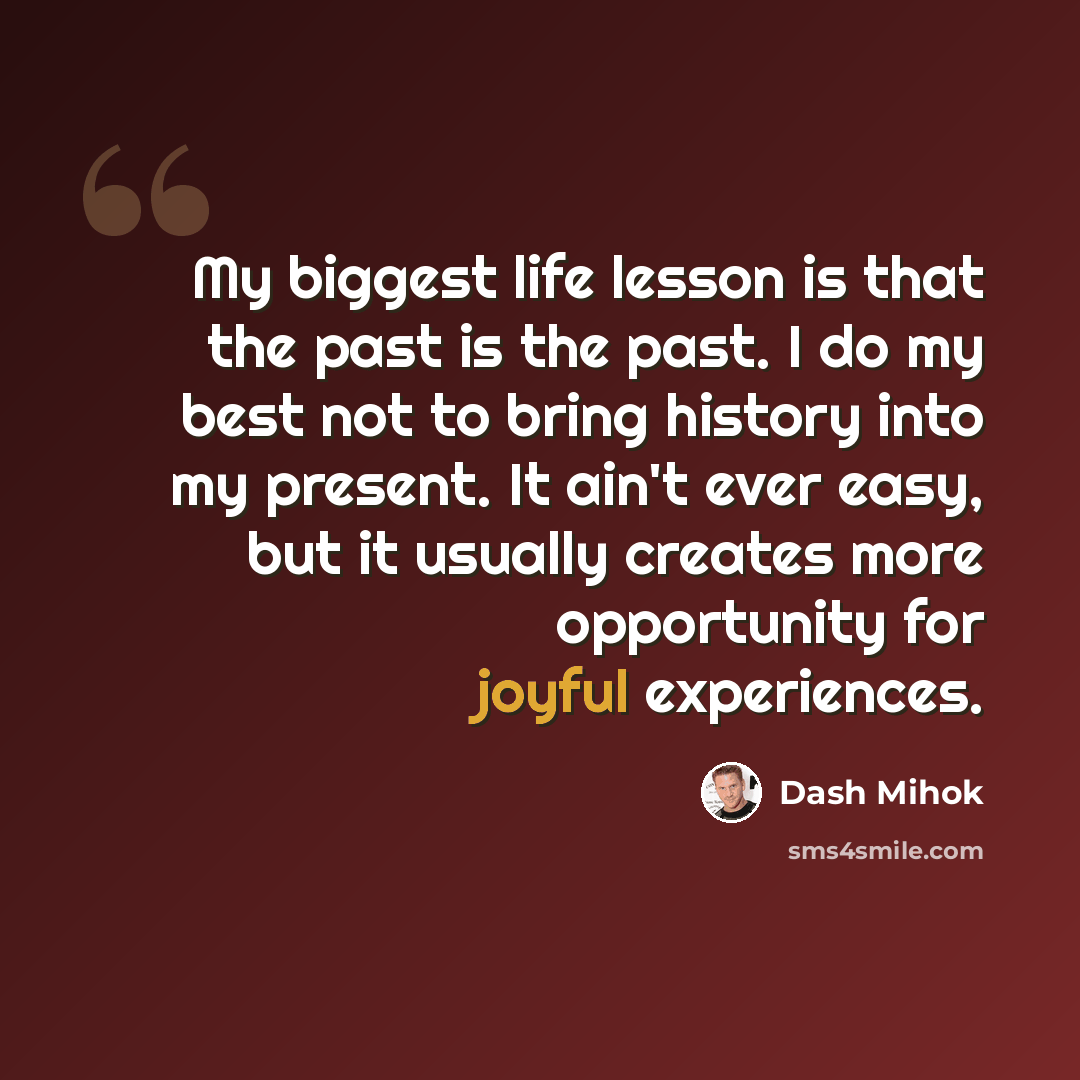 “My biggest life lesson is that the past is the past. I do my best not to bring history into my present. It ain't ever easy, but it usually creates more opportunity for joyful experiences.” quote by Dash Mihok