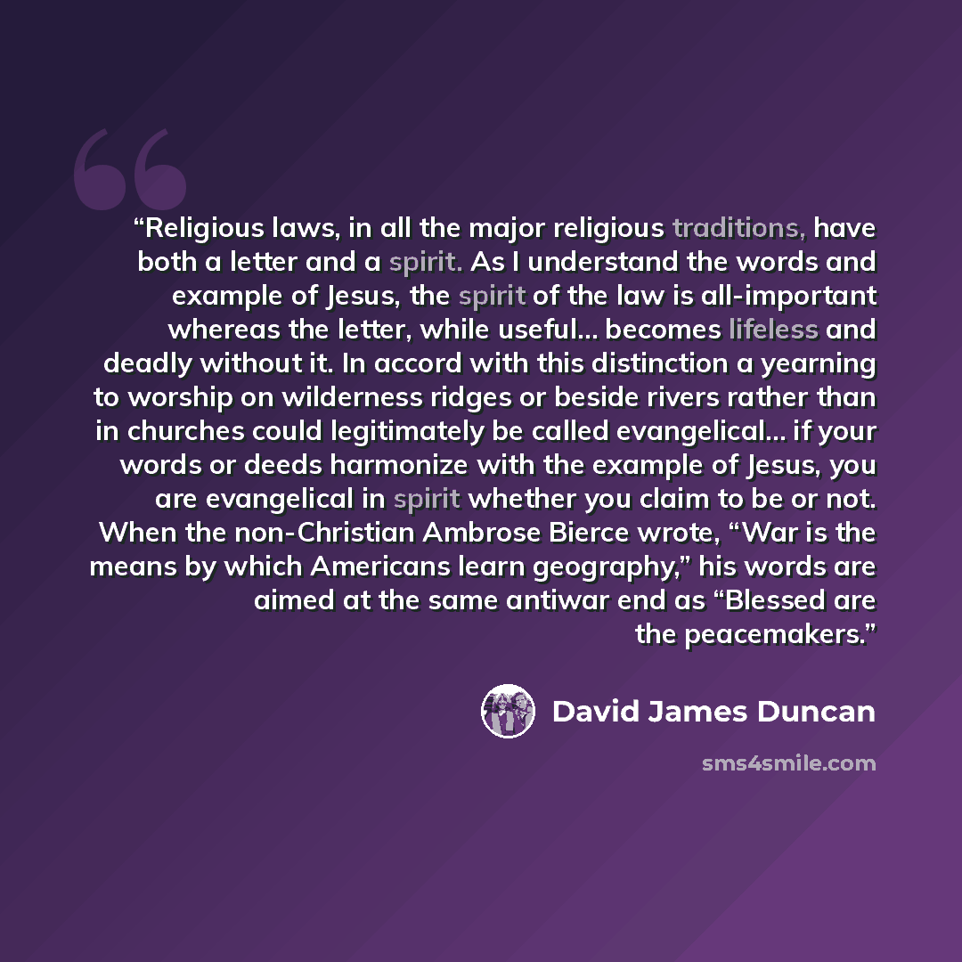 “Religious laws, in all the major religious traditions, have both a letter and a spirit. As I understand the words and example of Jesus, the spirit of the law is all-important whereas the letter, while useful… becomes lifeless and deadly without it. In accord with this distinction a yearning to…” quote by David James Duncan