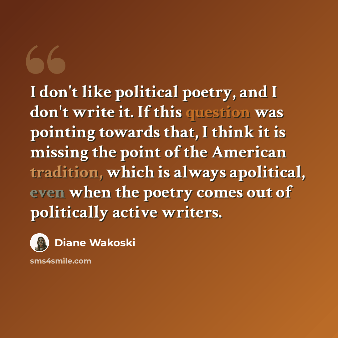 “I don't like political poetry, and I don't write it. If this question was pointing towards that, I think it is missing the point of the American tradition, which is always apolitical, even when the poetry comes out of politically active writers.” quote by Diane Wakoski
