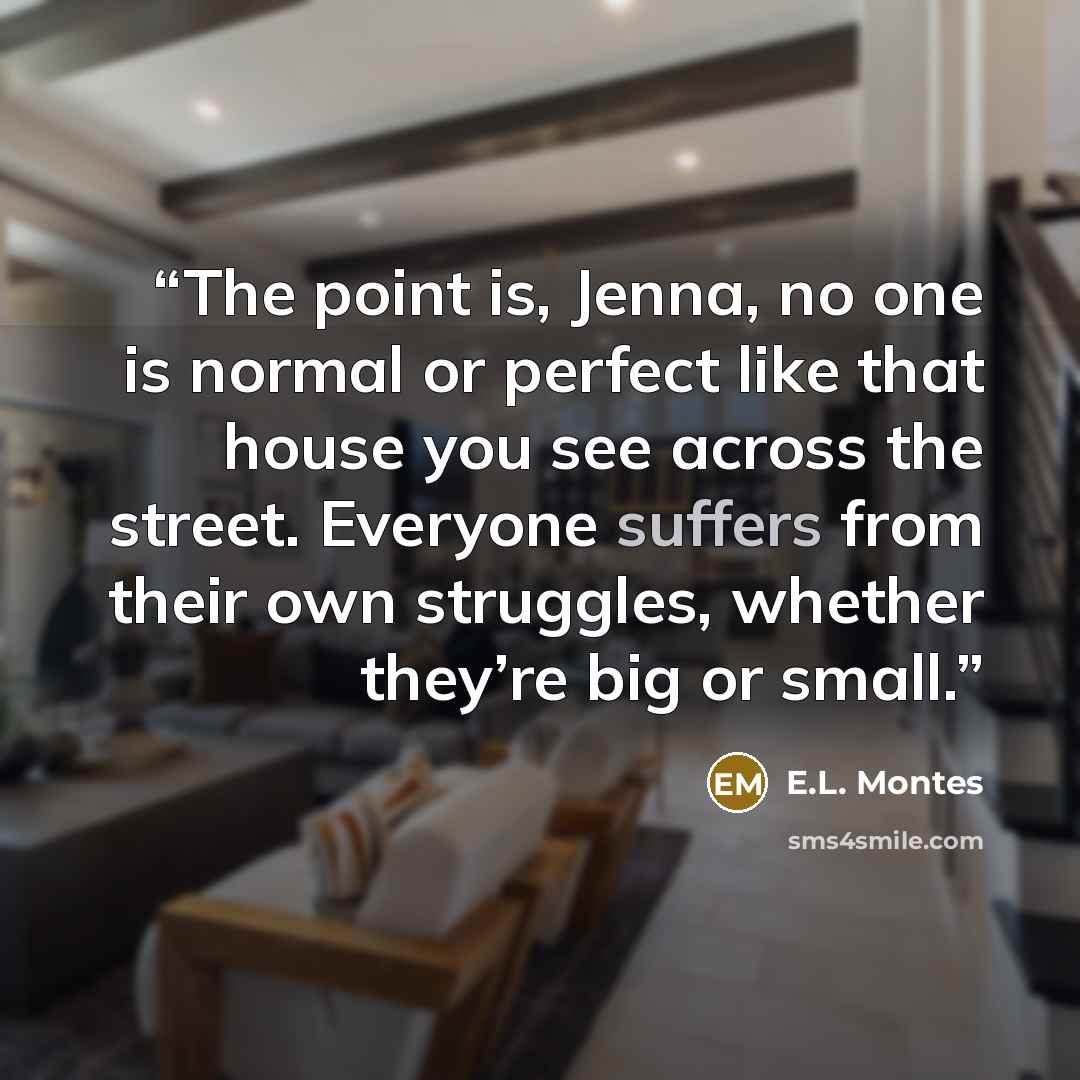 “The point is, Jenna, no one is normal or perfect like that house you see across the street. Everyone suffers from their own struggles, whether they’re big or small.” quote by E.L. Montes