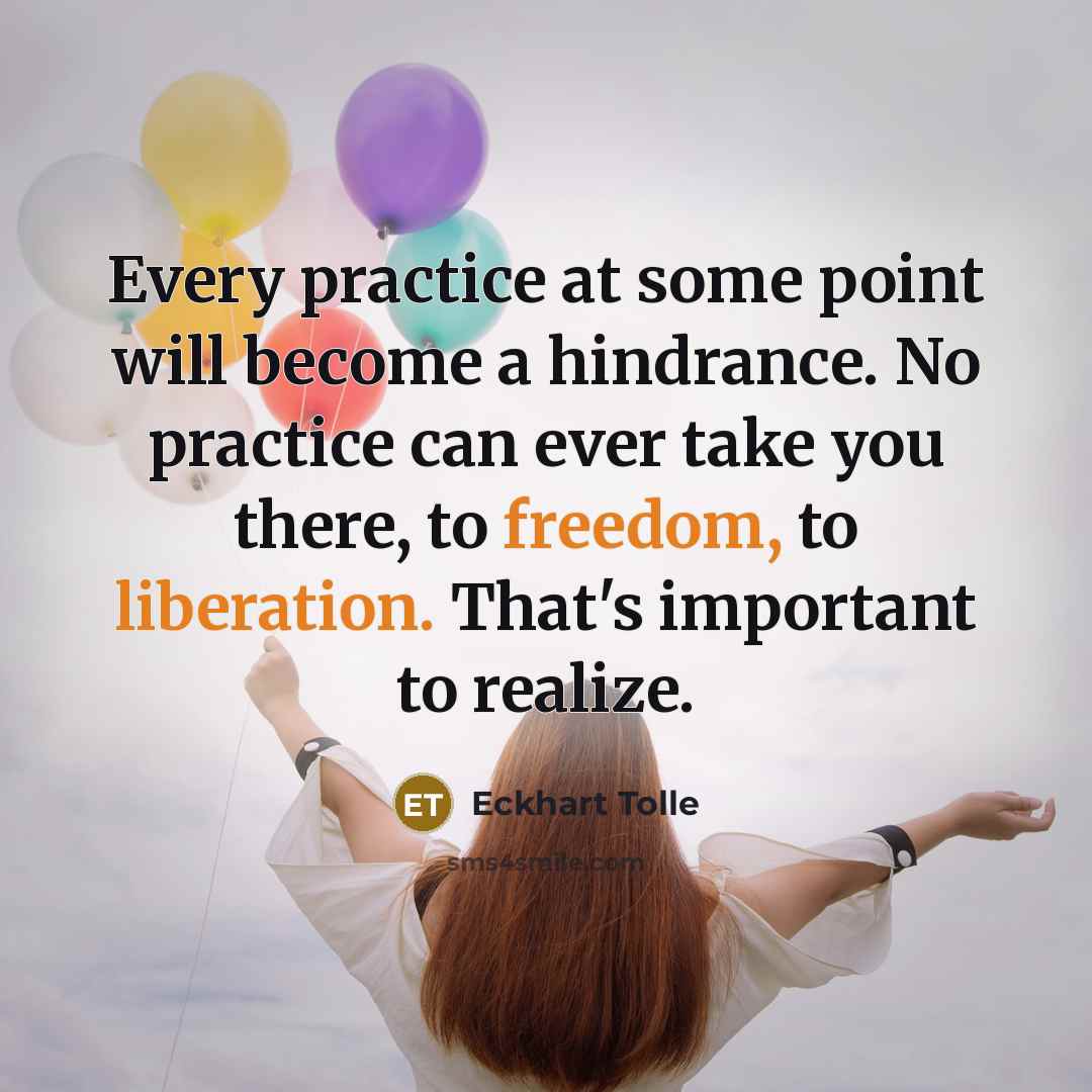 “Every practice at some point will become a hindrance. No practice can ever take you there, to freedom, to liberation. That's important to realize.” quote by Eckhart Tolle