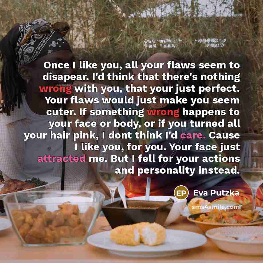 “Once I like you, all your flaws seem to disapear. I'd think that there's nothing wrong with you, that your just perfect. Your flaws would just make you seem cuter. If something wrong happens to your face or body, or if you turned all your hair pink, I dont think I'd care. Cause I like you, for…” quote by Eva Putzka
